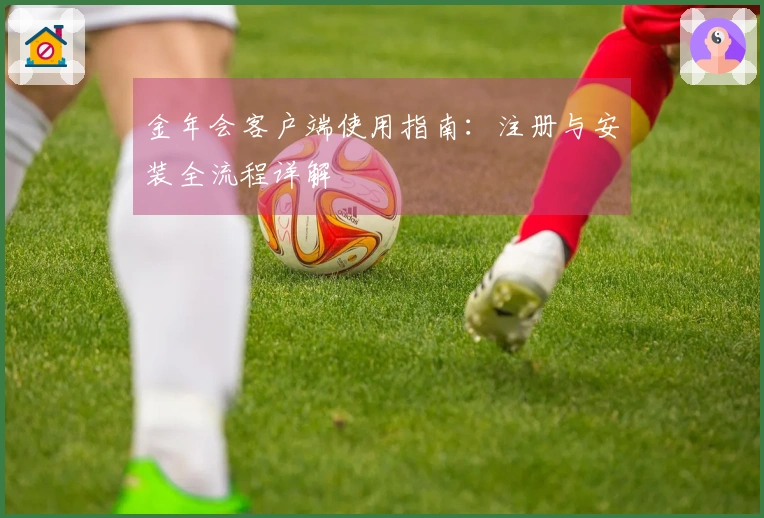 金年会客户端使用指南：注册与安装全流程详解