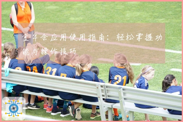 金年会应用使用指南：轻松掌握功能与操作技巧
